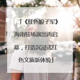 《红色娘子军》海南驻场演出再启幕，打造沉浸式红色文旅新体验