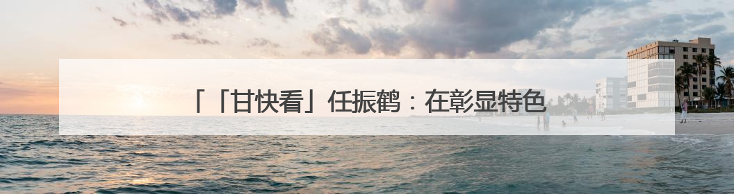 「甘快看」任振鹤：在彰显特色追求实效上下功夫 以文化为重要支点为高质量发展增添动能