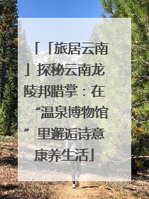 「旅居云南」探秘云南龙陵邦腊掌：在“温泉博物馆”里邂逅诗意康养生活