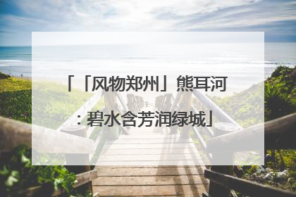 「风物郑州」熊耳河：碧水含芳润绿城