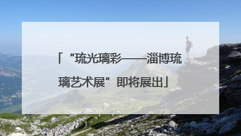 “琉光璃彩——淄博琉璃艺术展”即将展出