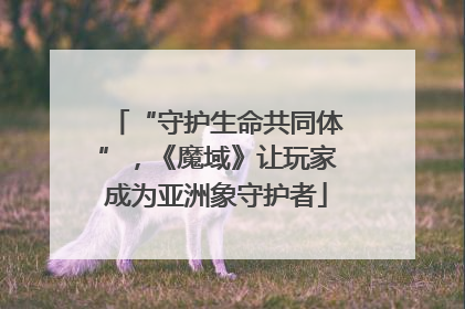“守护生命共同体”，《魔域》让玩家成为亚洲象守护者