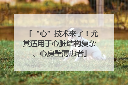 “心”技术来了！尤其适用于心脏结构复杂、心房壁薄患者