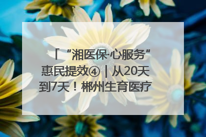 “湘医保·心服务”惠民提效④｜从20天到7天！郴州生育医疗费报销大提速