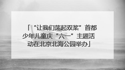 “让我们荡起双桨”首都少年儿童庆“六一”主题活动在北京北海公园举办