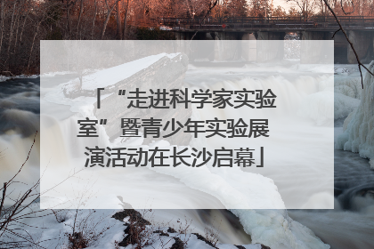 “走进科学家实验室”暨青少年实验展演活动在长沙启幕