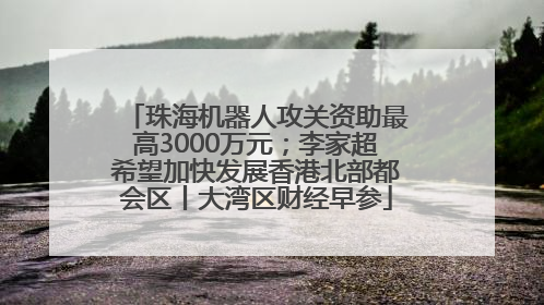 珠海机器人攻关资助最高3000万元；李家超希望加快发展香港北部都会区丨大湾区财经早参