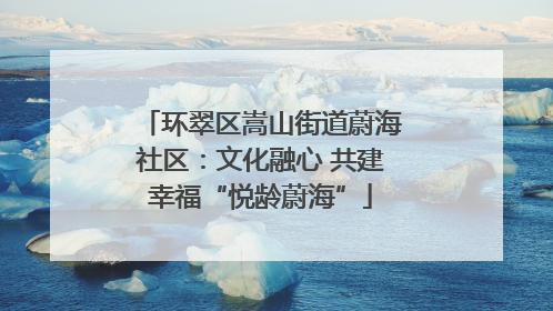 环翠区嵩山街道蔚海社区：文化融心 共建幸福“悦龄蔚海”