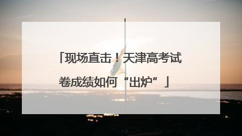 现场直击！天津高考试卷成绩如何“出炉”
