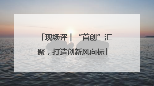 现场评｜“首创”汇聚，打造创新风向标