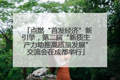 点燃“首发经济”新引擎，第二届“新质生产力助推高质量发展”交流会在成都举行