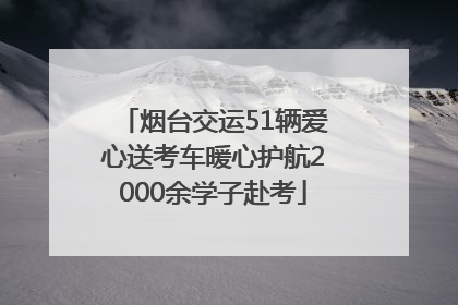 烟台交运51辆爱心送考车暖心护航2000余学子赴考