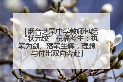 烟台芝罘中学教师包起“状元饺”祝福考生：执笔为剑、落笔生辉，理想与付出双向奔赴