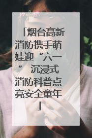 烟台高新消防携手萌娃迎“六一” 沉浸式消防科普点亮安全童年