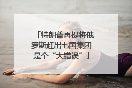 特朗普再提将俄罗斯赶出七国集团是个“大错误”