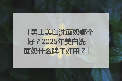 男士美白洗面奶哪个好？2025年美白洗面奶什么牌子好用？