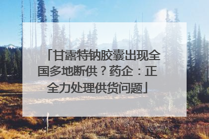 甘露特钠胶囊出现全国多地断供？药企：正全力处理供货问题