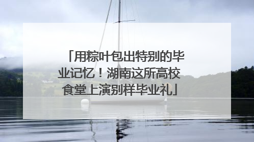 用粽叶包出特别的毕业记忆！湖南这所高校食堂上演别样毕业礼