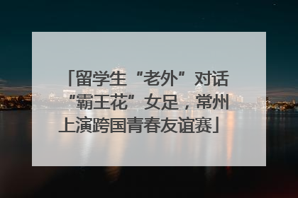 留学生“老外”对话“霸王花”女足，常州上演跨国青春友谊赛