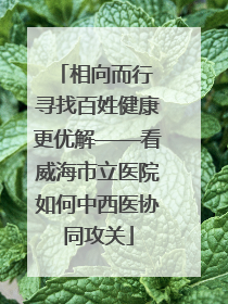 相向而行 寻找百姓健康更优解——看威海市立医院如何中西医协同攻关