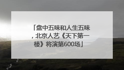 盘中五味和人生五味，北京人艺《天下第一楼》将演第600场