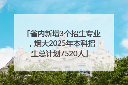 省内新增3个招生专业，烟大2025年本科招生总计划7520人
