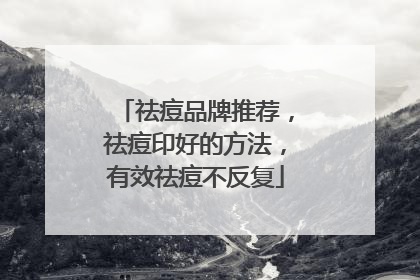 祛痘品牌推荐，祛痘印好的方法，有效祛痘不反复
