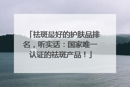 祛斑最好的护肤品排名，听实话：国家唯一认证的祛斑产品！