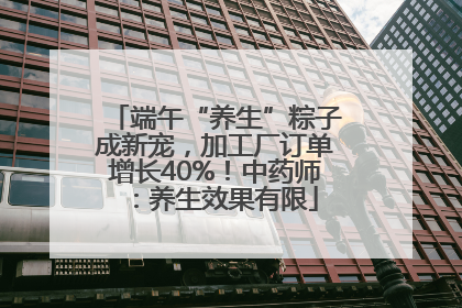 端午“养生”粽子成新宠，加工厂订单增长40%！中药师：养生效果有限