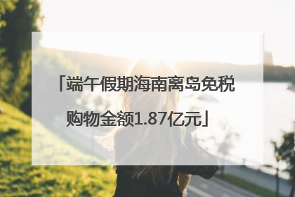 端午假期海南离岛免税购物金额1.87亿元