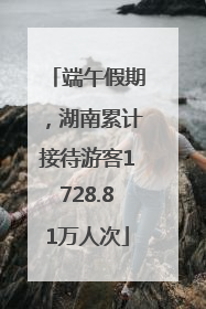 端午假期，湖南累计接待游客1728.81万人次
