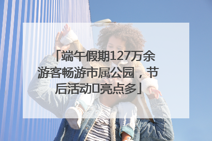 端午假期127万余游客畅游市属公园，节后活动﻿亮点多