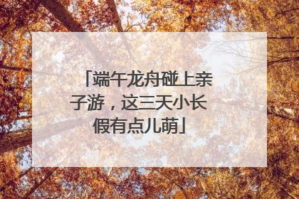 端午龙舟碰上亲子游，这三天小长假有点儿萌