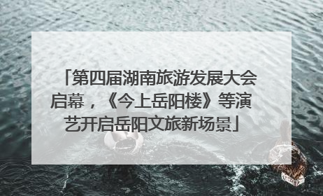 第四届湖南旅游发展大会启幕，《今上岳阳楼》等演艺开启岳阳文旅新场景