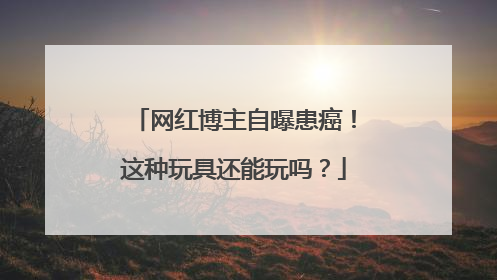 网红博主自曝患癌！这种玩具还能玩吗？