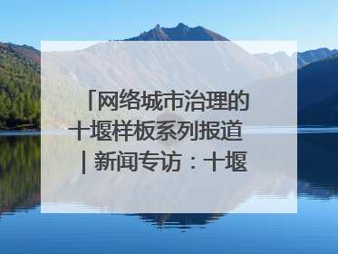 网络城市治理的十堰样板系列报道｜新闻专访：十堰为什么成为“黑马型”城市治理网络维度典型