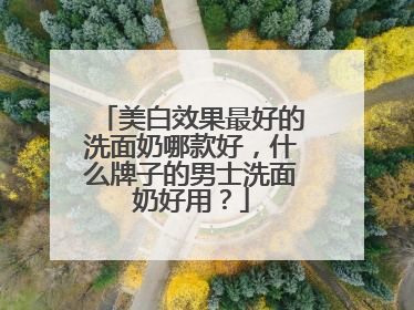 美白效果最好的洗面奶哪款好，什么牌子的男士洗面奶好用？
