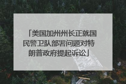 美国加州州长正就国民警卫队部署问题对特朗普政府提起诉讼