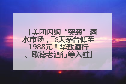 美团闪购“突袭”酒水市场，飞天茅台低至1988元！华致酒行、歌德老酒行等入驻