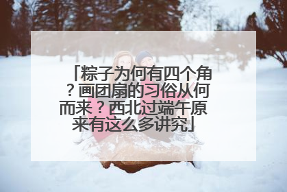 粽子为何有四个角？画团扇的习俗从何而来？西北过端午原来有这么多讲究