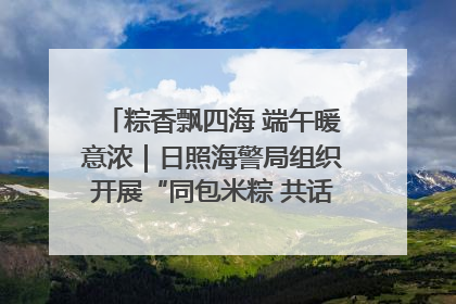粽香飘四海 端午暖意浓｜日照海警局组织开展“同包米粽 共话端午”系列活动