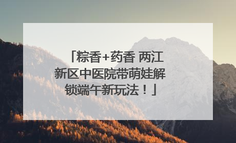 粽香+药香 两江新区中医院带萌娃解锁端午新玩法！