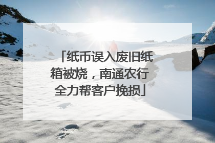 纸币误入废旧纸箱被烧，南通农行全力帮客户挽损