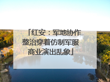 红安：军地协作整治穿着仿制军服商业演出乱象