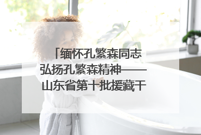 缅怀孔繁森同志 弘扬孔繁森精神——山东省第十批援藏干部人才清明节前到岗巴县开展党性教育