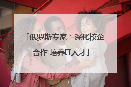 俄罗斯专家：深化校企合作 培养IT人才
