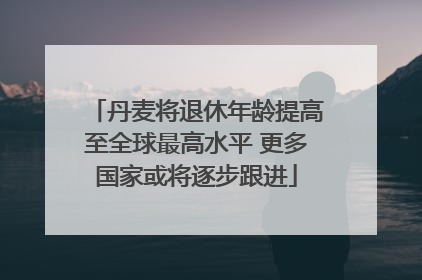 丹麦将退休年龄提高至全球最高水平 更多国家或将逐步跟进