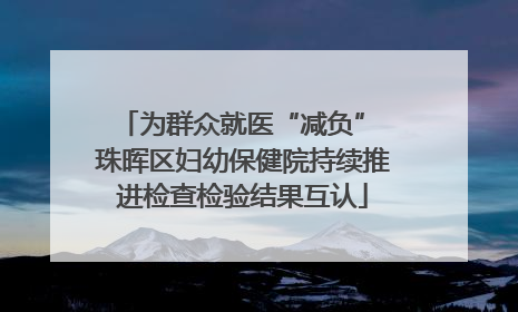 为群众就医“减负” 珠晖区妇幼保健院持续推进检查检验结果互认