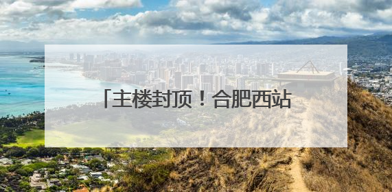 主楼封顶！合肥西站建设迎来重要进展