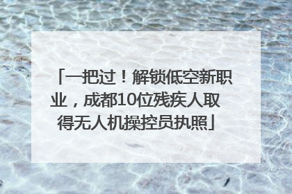 一把过！解锁低空新职业，成都10位残疾人取得无人机操控员执照